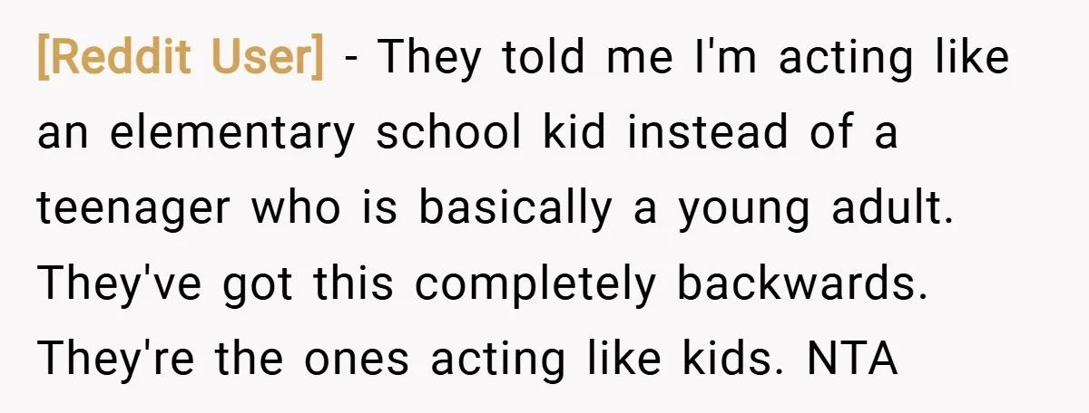 [Reddit User] − They told me I'm acting like an elementary school kid instead of a teenager who is basically a young adult. They've got this completely backwards. They're the...