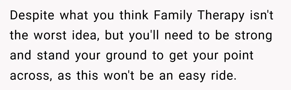 Despite what you think Family Therapy isn't the worst idea, but you'll need to be strong and stand your ground to get your point across, as this won't be an...