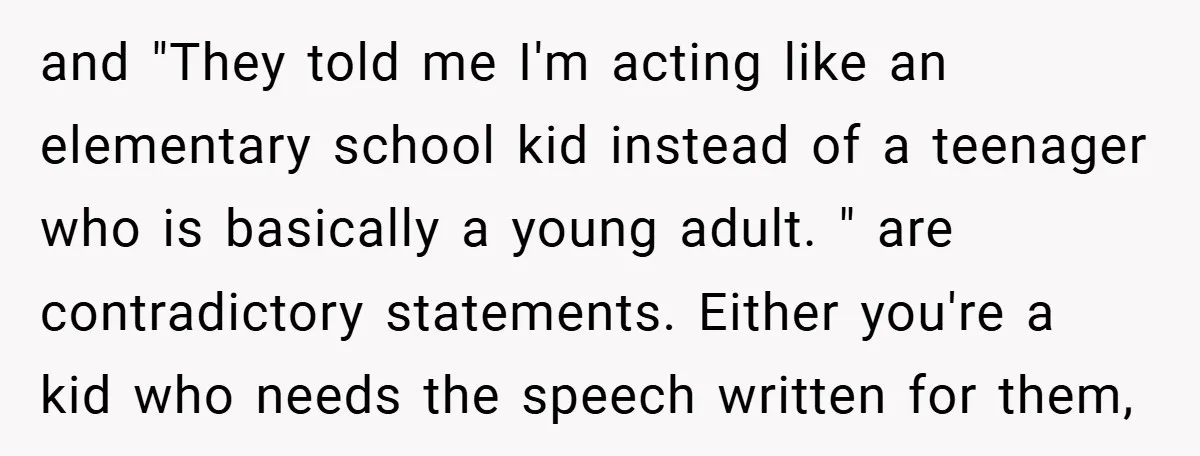 and "They told me I'm acting like an elementary school kid instead of a teenager who is basically a young adult. " are contradictory statements. Either you're a kid who...