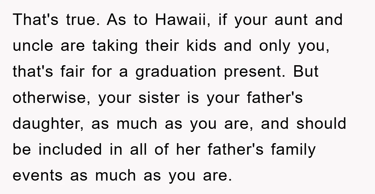 That's true. As to Hawaii, if your aunt and uncle are taking their kids and only you, that's fair for a graduation present. But otherwise, your sister is your father's...