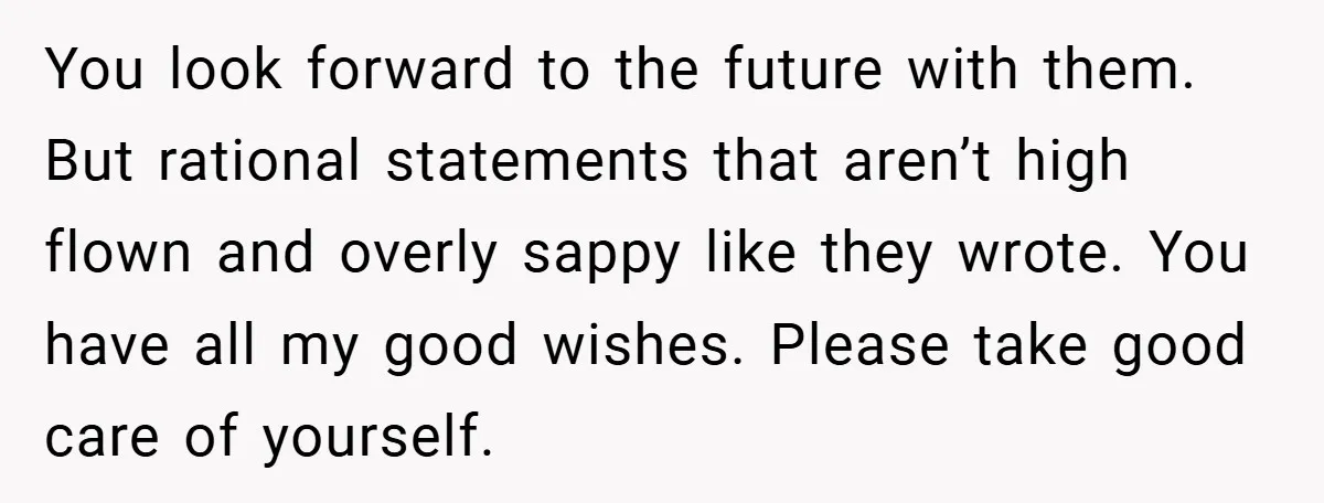 You look forward to the future with them. But rational statements that aren’t high flown and overly sappy like they wrote. You have all my good wishes. Please take good...