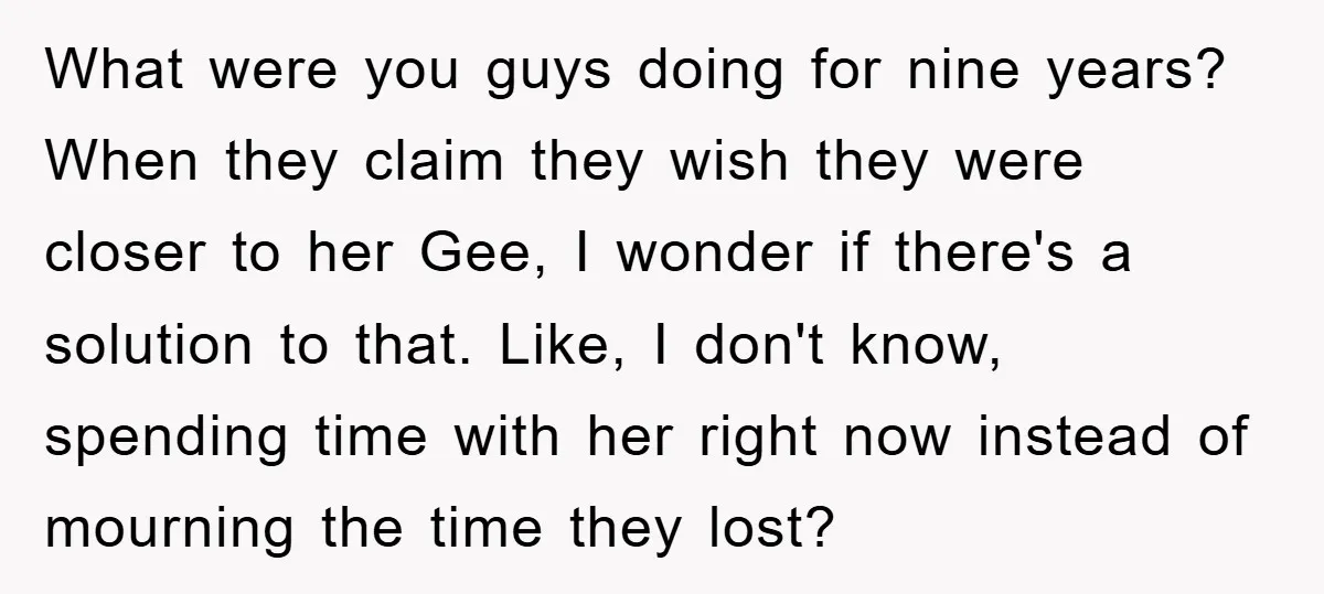 What were you guys doing for nine years? When they claim they wish they were closer to her Gee, I wonder if there's a solution to that. Like, I don't...