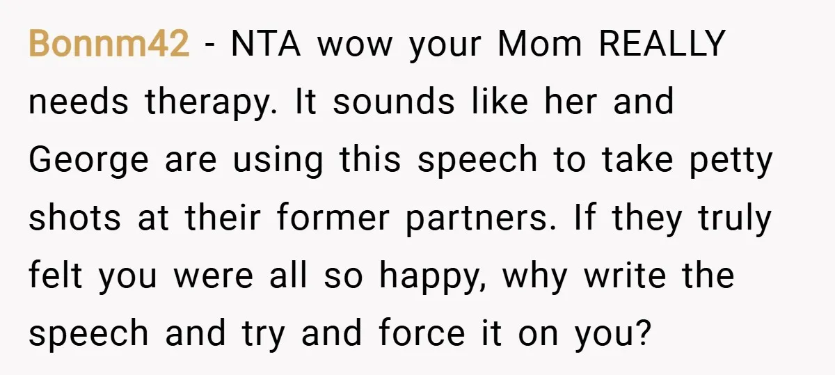Bonnm42 − NTA wow your Mom REALLY needs therapy. It sounds like her and George are using this speech to take petty shots at their former partners. If they truly...