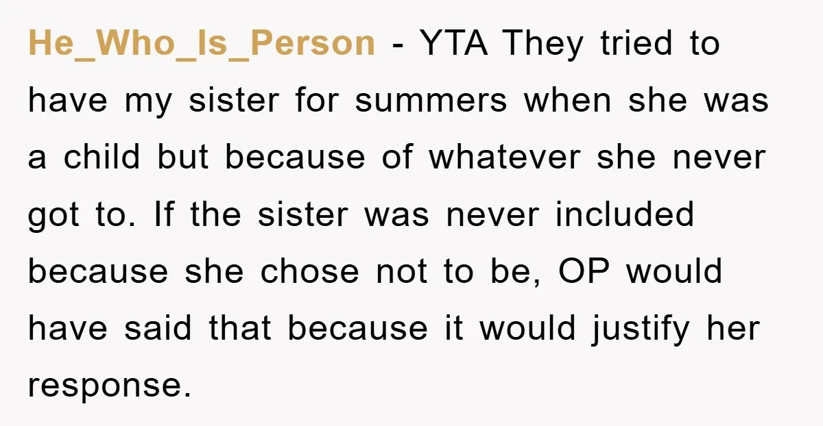 He_Who_Is_Person − YTA They tried to have my sister for summers when she was a child but because of whatever she never got to. If the sister was never included...