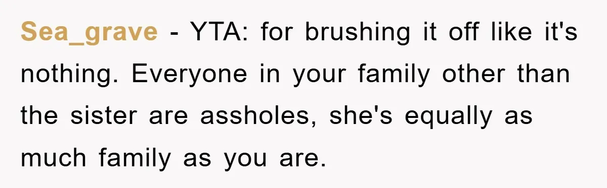 Sea_grave − YTA: for brushing it off like it's nothing. Everyone in your family other than the sister are assholes, she's equally as much family as you are.