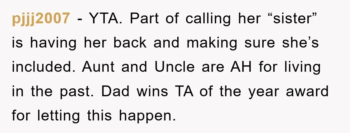 pjjj2007 − YTA. Part of calling her “sister” is having her back and making sure she’s included. Aunt and Uncle are AH for living in the past. Dad wins TA...