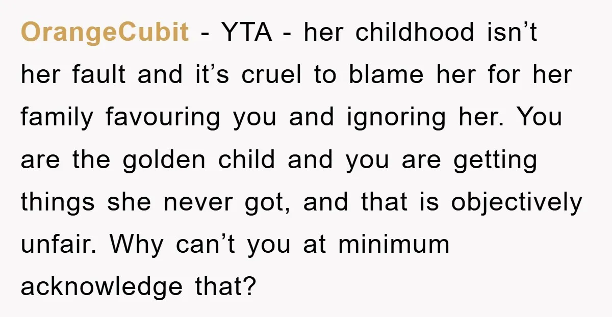 OrangeCubit − YTA - her childhood isn’t her fault and it’s cruel to blame her for her family favouring you and ignoring her. You are the golden child and you...