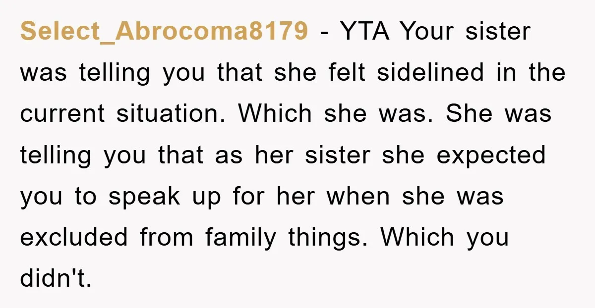 Select_Abrocoma8179 − YTA Your sister was telling you that she felt sidelined in the current situation. Which she was. She was telling you that as her sister she expected you...