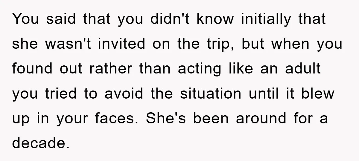 You said that you didn't know initially that she wasn't invited on the trip, but when you found out rather than acting like an adult you tried to avoid the...