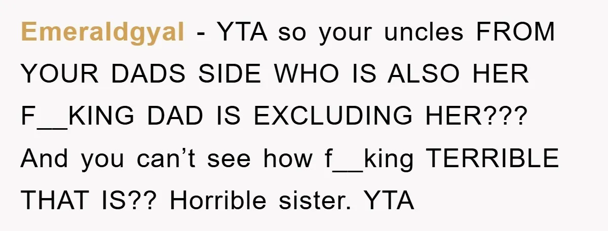Emeraldgyal − YTA so your uncles FROM YOUR DADS SIDE WHO IS ALSO HER F__KING DAD IS EXCLUDING HER??? And you can’t see how f__king TERRIBLE THAT IS?? Horrible sister....