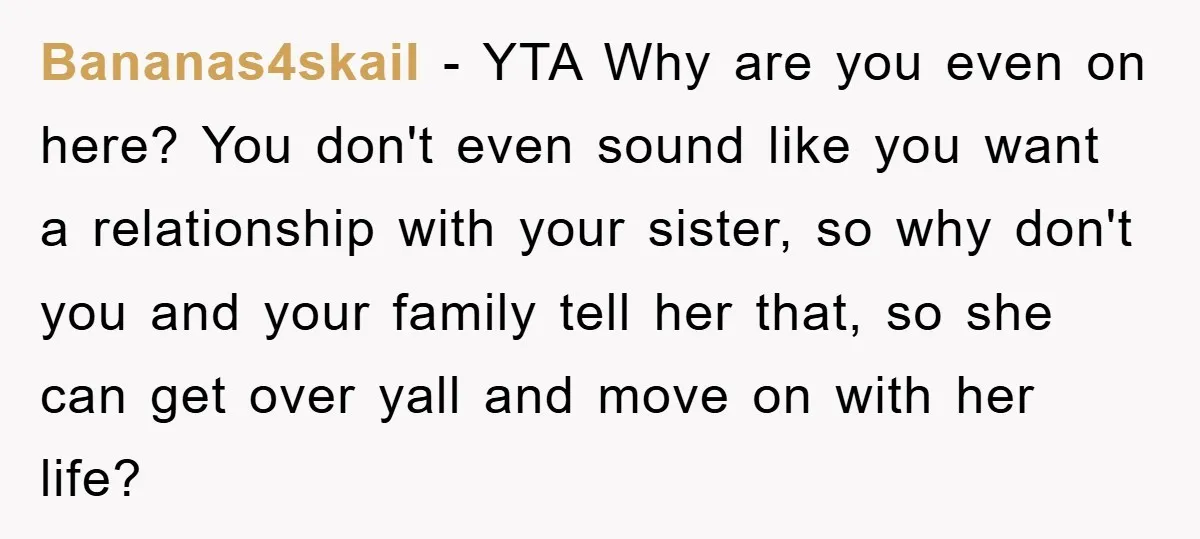 Bananas4skail − YTA Why are you even on here? You don't even sound like you want a relationship with your sister, so why don't you and your family tell her...