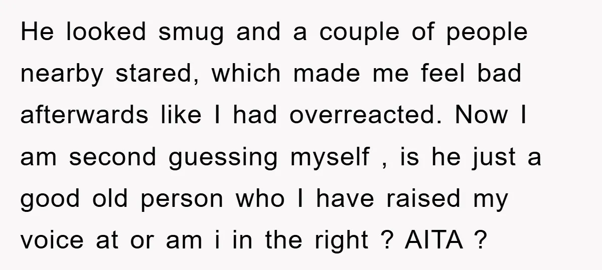 He looked smug and a couple of people nearby stared, which made me feel bad afterwards like I had overreacted. Now I am second guessing myself , is he just...