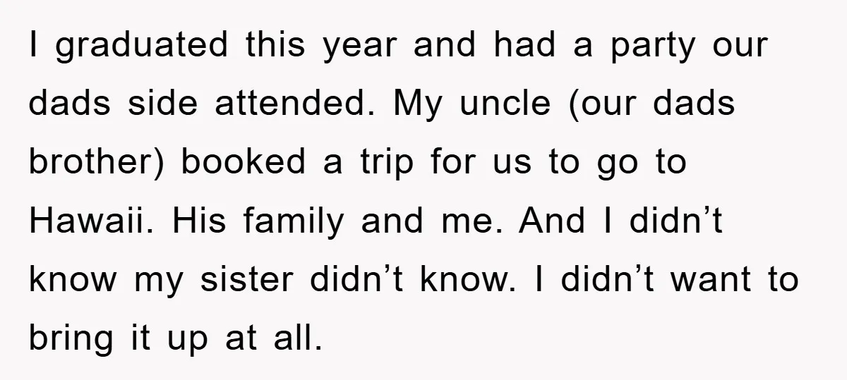 I graduated this year and had a party our dads side attended. My uncle (our dads brother) booked a trip for us to go to Hawaii. His family and me....