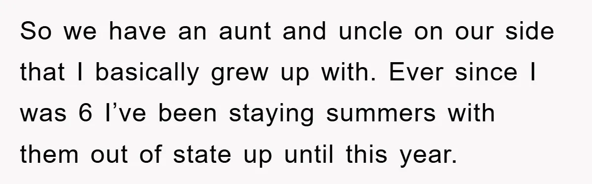 So we have an aunt and uncle on our side that I basically grew up with. Ever since I was 6 I’ve been staying summers with them out of state...
