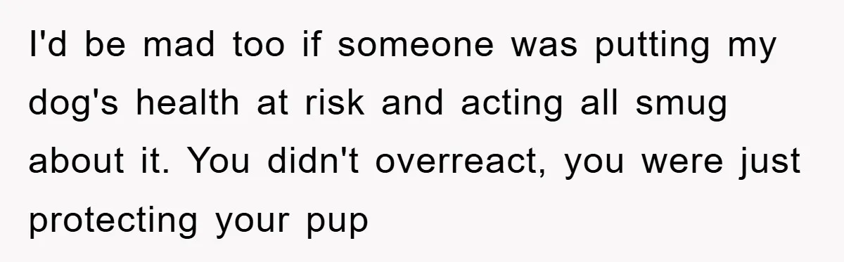 I'd be mad too if someone was putting my dog's health at risk and acting all smug about it. You didn't overreact, you were just protecting your pup