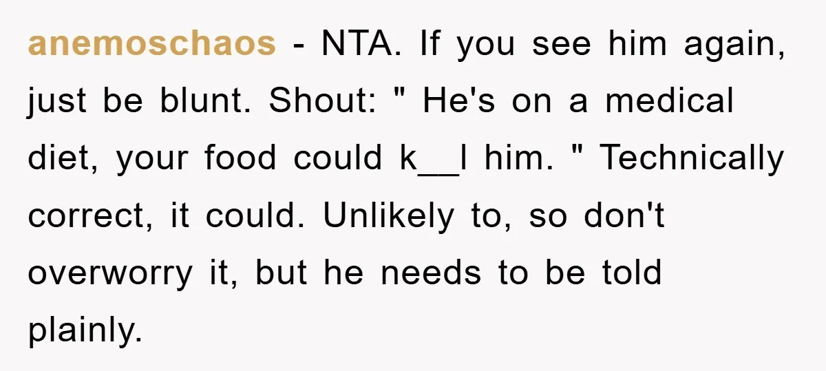 anemoschaos − NTA. If you see him again, just be blunt. Shout: " He's on a medical diet, your food could k__l him. " Technically correct, it could. Unlikely to,...