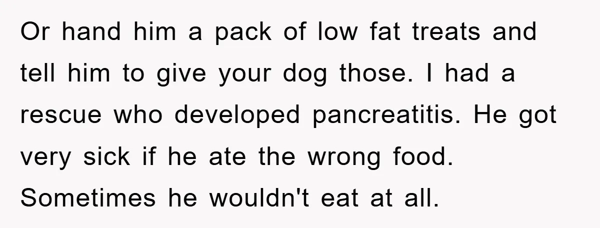Or hand him a pack of low fat treats and tell him to give your dog those. I had a rescue who developed pancreatitis. He got very sick if he...