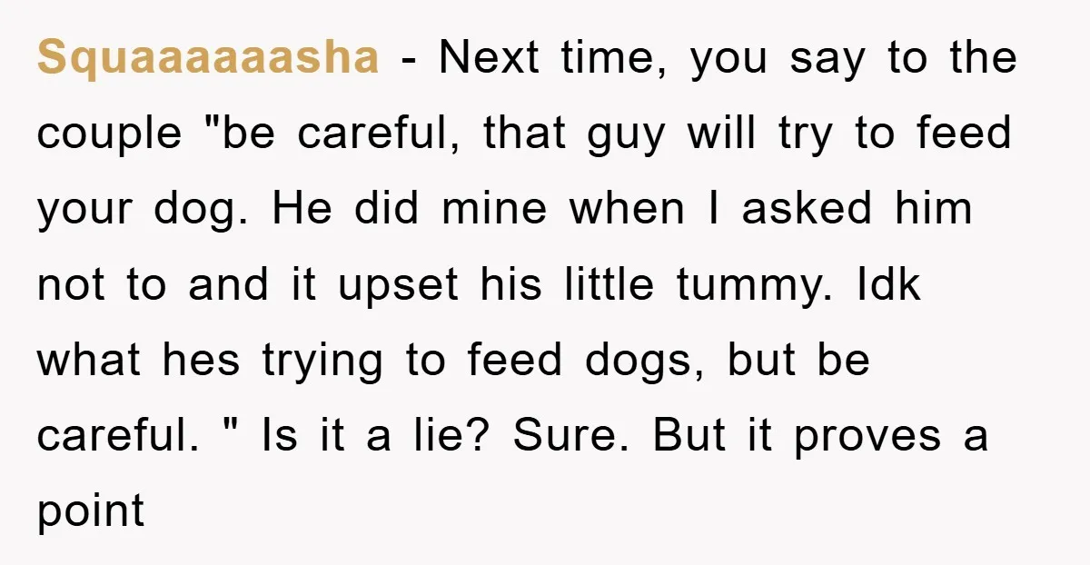 Squaaaaaasha − Next time, you say to the couple "be careful, that guy will try to feed your dog. He did mine when I asked him not to and it...