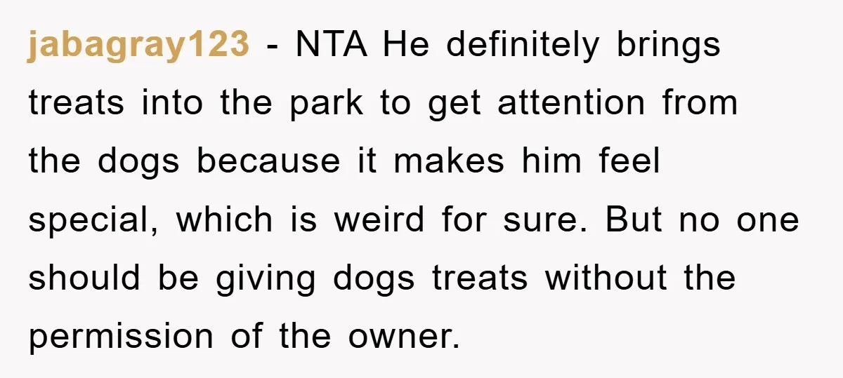 jabagray123 − NTA He definitely brings treats into the park to get attention from the dogs because it makes him feel special, which is weird for sure. But no one...