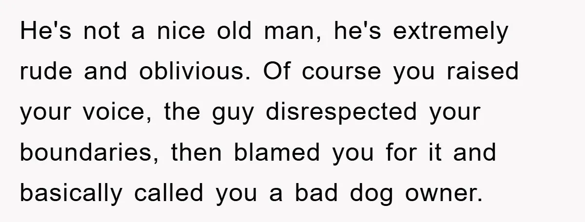 He's not a nice old man, he's extremely rude and oblivious. Of course you raised your voice, the guy disrespected your boundaries, then blamed you for it and basically called...