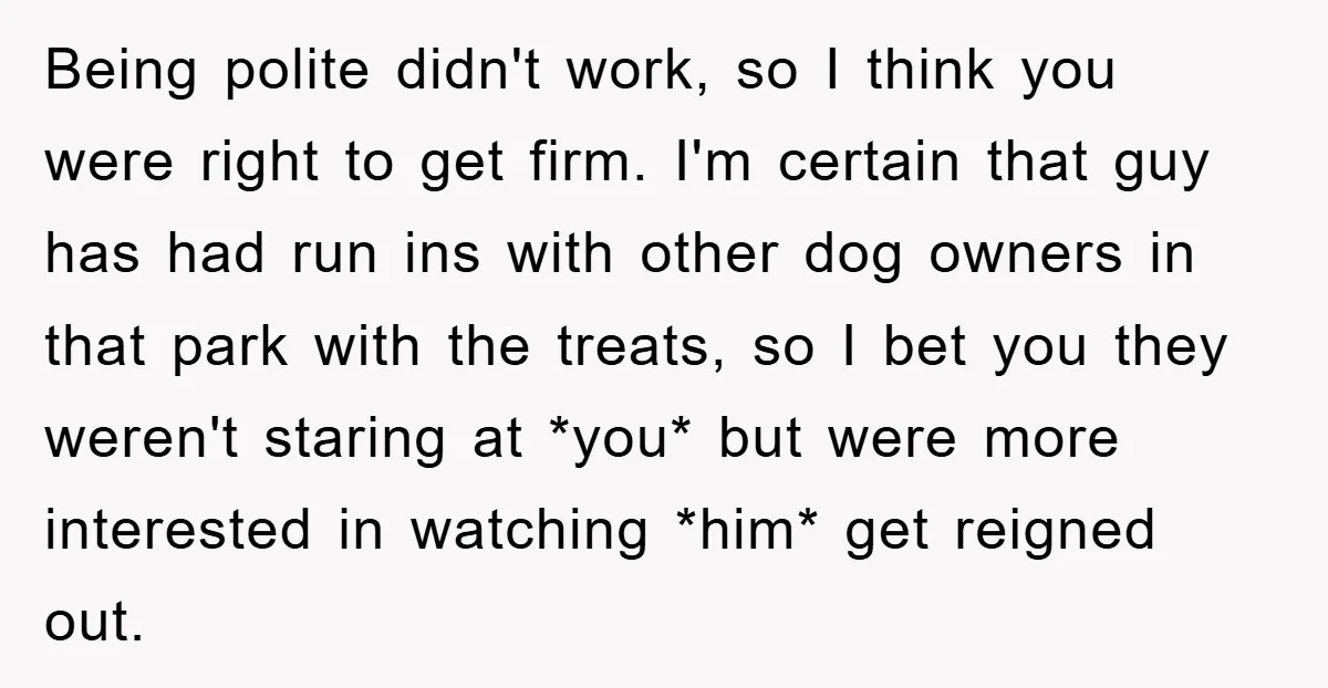 Being polite didn't work, so I think you were right to get firm. I'm certain that guy has had run ins with other dog owners in that park with the...