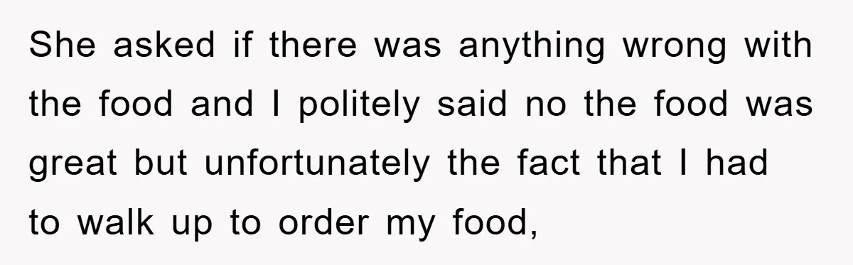 She asked if there was anything wrong with the food and I politely said no the food was great but unfortunately the fact that I had to walk up to...