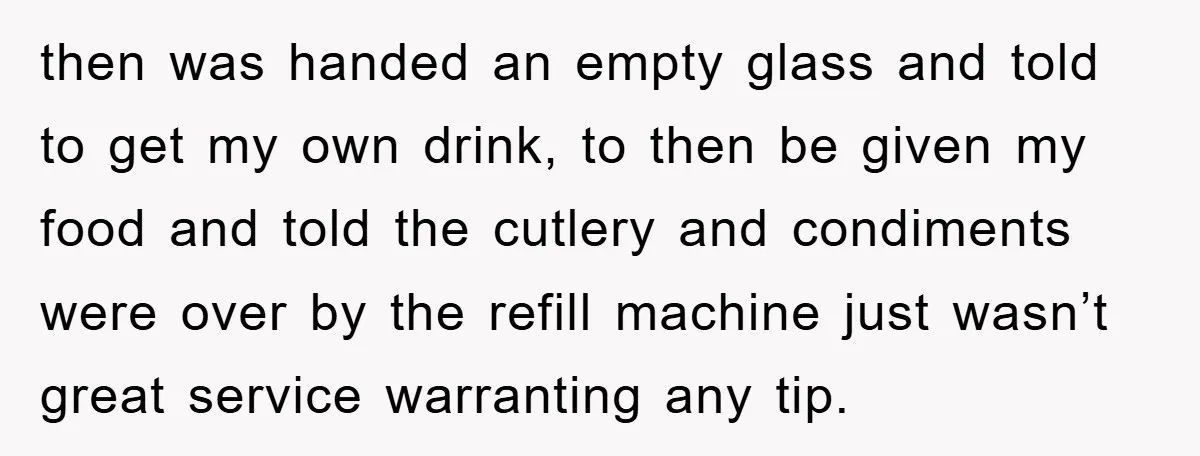 then was handed an empty glass and told to get my own drink, to then be given my food and told the cutlery and condiments were over by the refill...