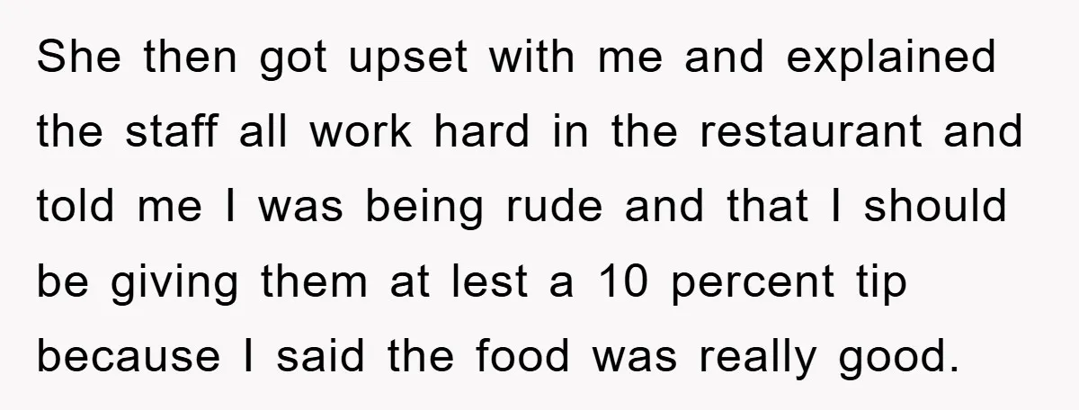 She then got upset with me and explained the staff all work hard in the restaurant and told me I was being rude and that I should be giving them...