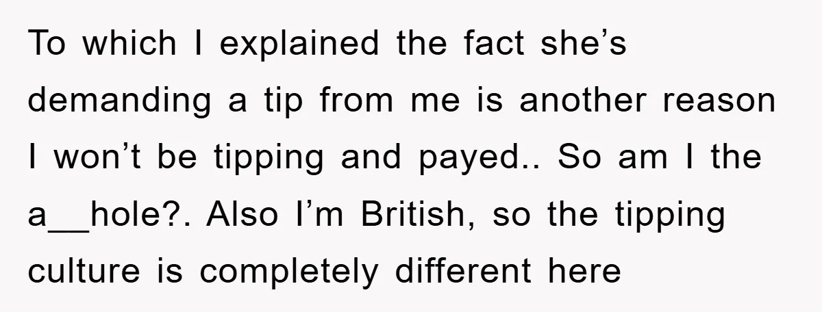To which I explained the fact she’s demanding a tip from me is another reason I won’t be tipping and payed.. So am I the a__hole?. Also I’m British, so...
