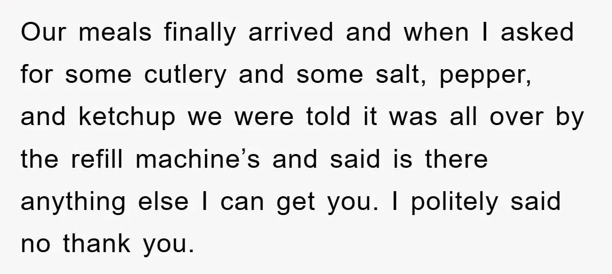 Our meals finally arrived and when I asked for some cutlery and some salt, pepper, and ketchup we were told it was all over by the refill machine’s and said...
