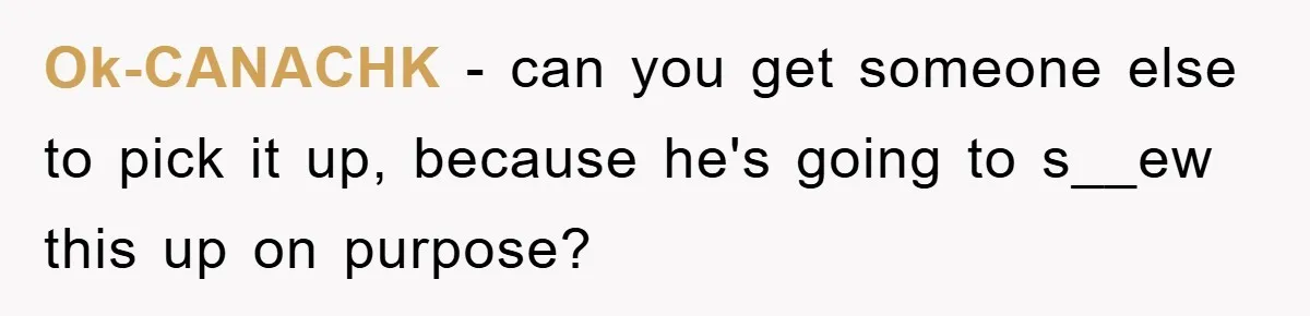 Ok-CANACHK − can you get someone else to pick it up, because he's going to s__ew this up on purpose?