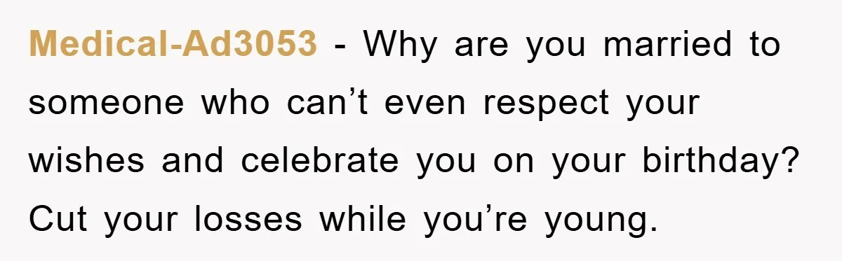 Medical-Ad3053 − Why are you married to someone who can’t even respect your wishes and celebrate you on your birthday? Cut your losses while you’re young.