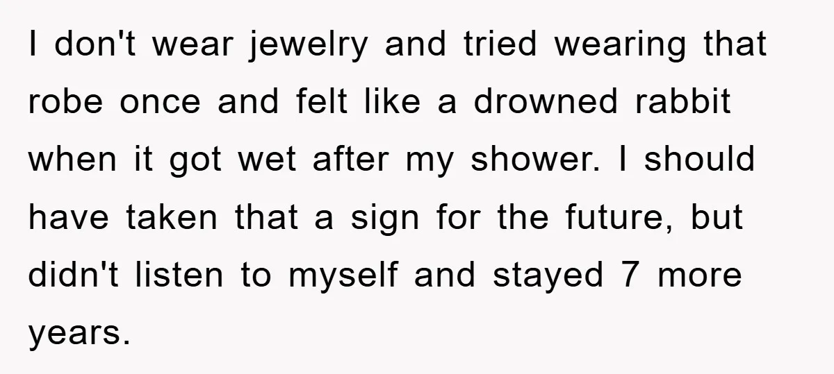 I don't wear jewelry and tried wearing that robe once and felt like a drowned rabbit when it got wet after my shower. I should have taken that a sign...