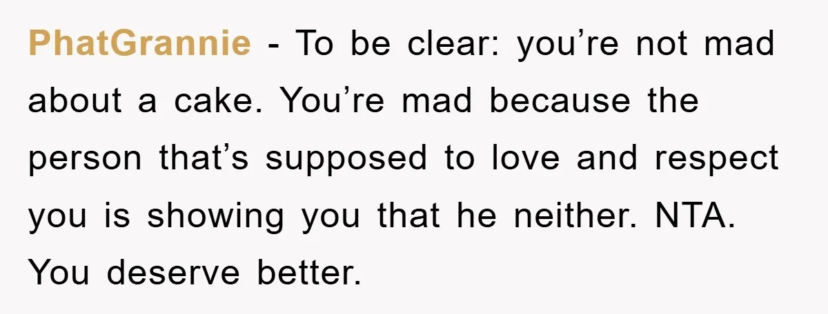PhatGrannie − To be clear: you’re not mad about a cake. You’re mad because the person that’s supposed to love and respect you is showing you that he neither. NTA....