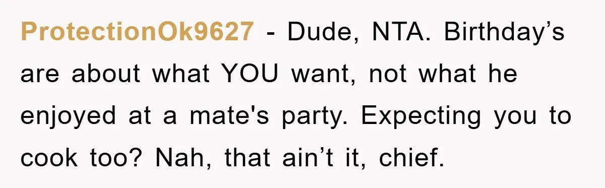 ProtectionOk9627 − Dude, NTA. Birthday’s are about what YOU want, not what he enjoyed at a mate's party. Expecting you to cook too? Nah, that ain’t it, chief.