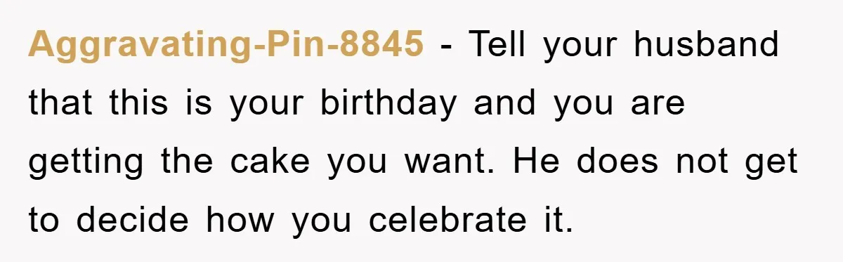 Aggravating-Pin-8845 − Tell your husband that this is your birthday and you are getting the cake you want. He does not get to decide how you celebrate it.