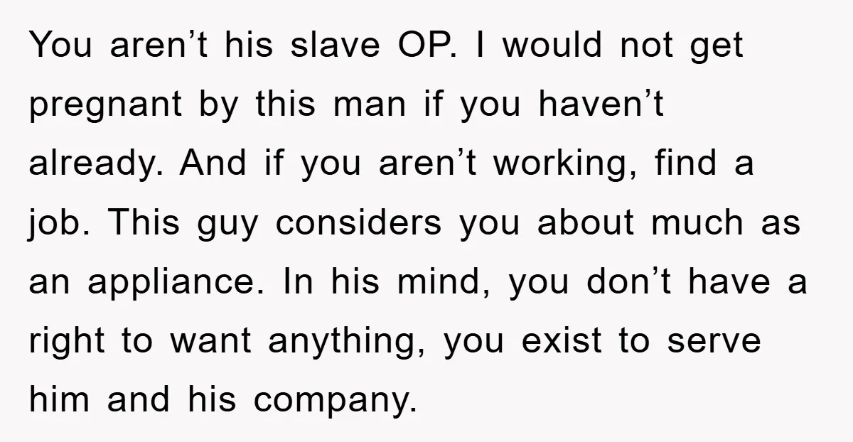 You aren’t his slave OP. I would not get pregnant by this man if you haven’t already. And if you aren’t working, find a job. This guy considers you about...