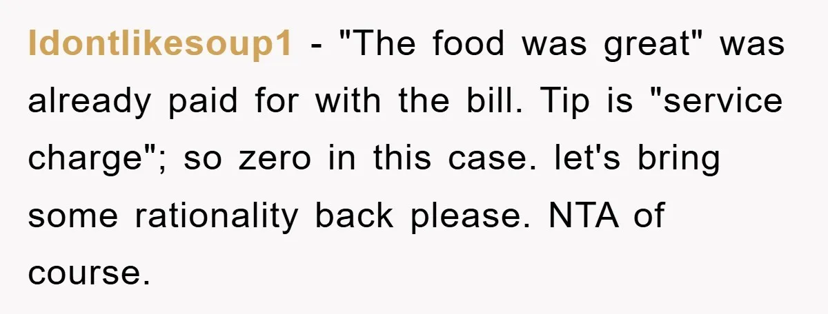 Idontlikesoup1 − "The food was great" was already paid for with the bill. Tip is "service charge"; so zero in this case. let's bring some rationality back please. NTA of...