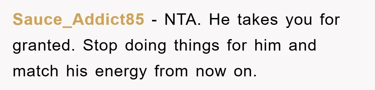 Sauce_Addict85 − NTA. He takes you for granted. Stop doing things for him and match his energy from now on.