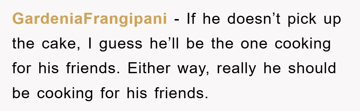 GardeniaFrangipani − If he doesn’t pick up the cake, I guess he’ll be the one cooking for his friends. Either way, really he should be cooking for his friends.