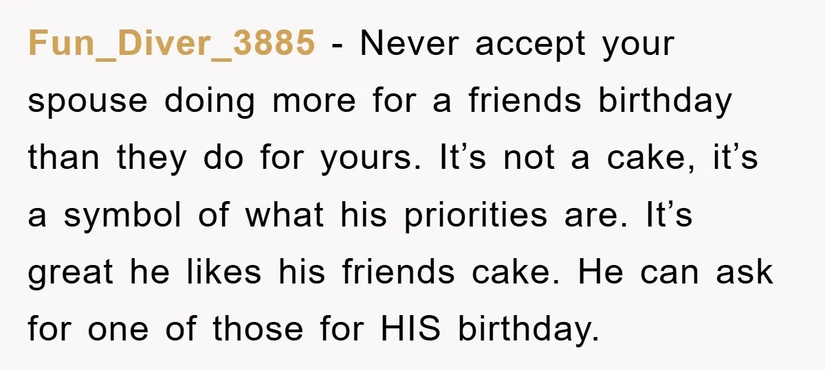Fun_Diver_3885 − Never accept your spouse doing more for a friends birthday than they do for yours. It’s not a cake, it’s a symbol of what his priorities are. It’s...