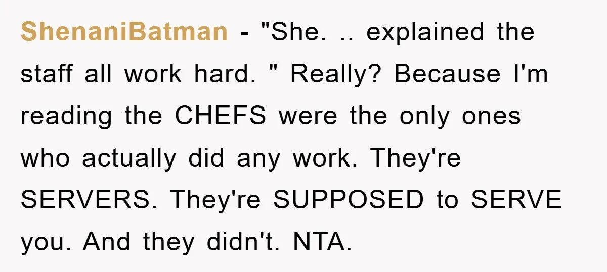 ShenaniBatman − "She. .. explained the staff all work hard. " Really? Because I'm reading the CHEFS were the only ones who actually did any work. They're SERVERS. They're SUPPOSED...