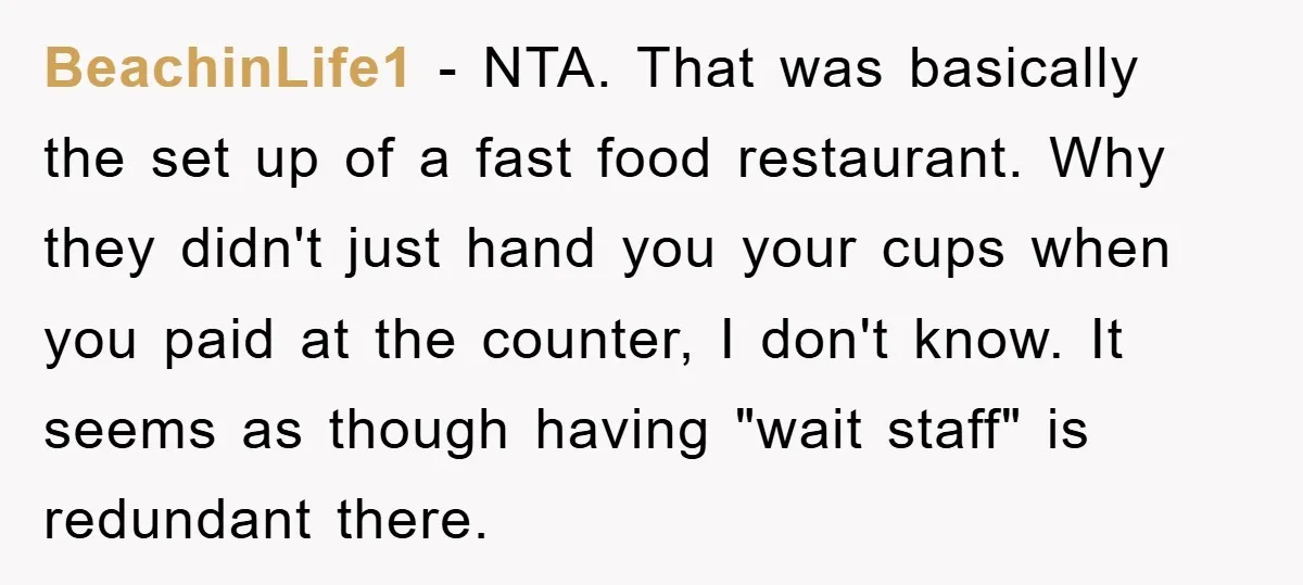 BeachinLife1 − NTA. That was basically the set up of a fast food restaurant. Why they didn't just hand you your cups when you paid at the counter, I don't...