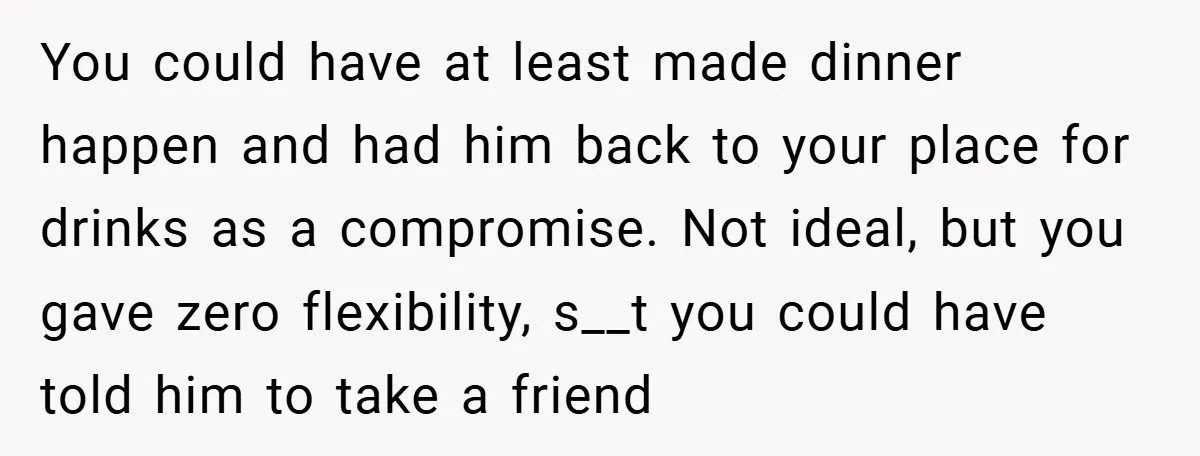 You could have at least made dinner happen and had him back to your place for drinks as a compromise. Not ideal, but you gave zero flexibility, s__t you could...