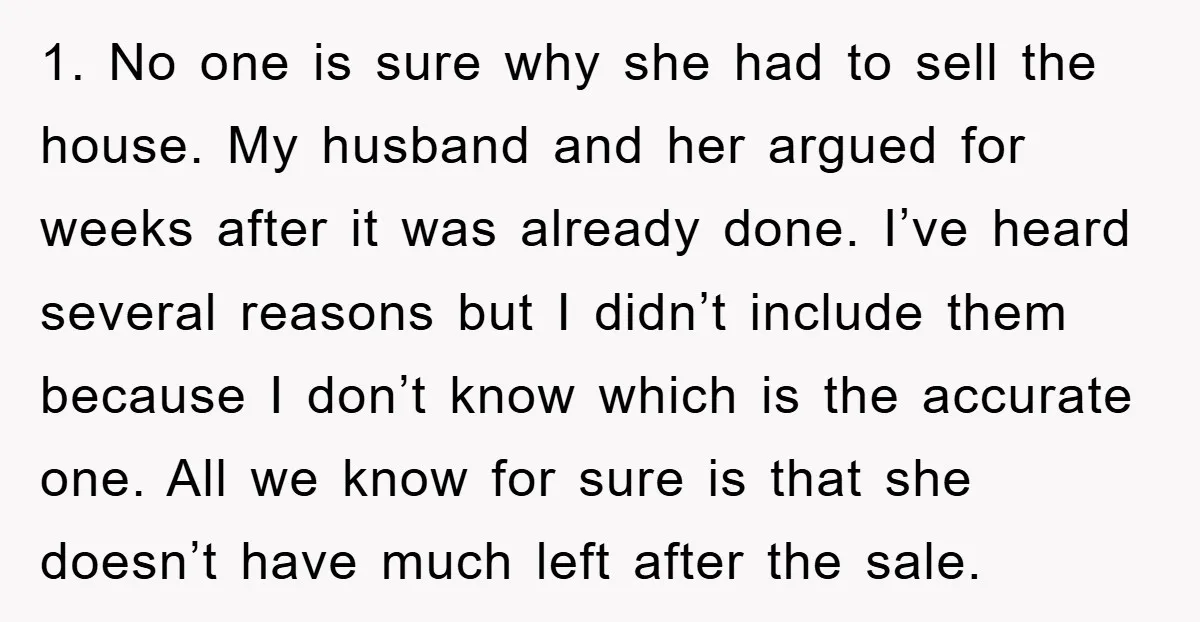 1. No one is sure why she had to sell the house. My husband and her argued for weeks after it was already done. I’ve heard several reasons but I...