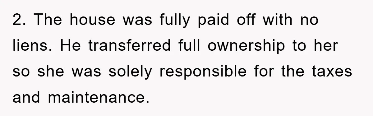 2. The house was fully paid off with no liens. He transferred full ownership to her so she was solely responsible for the taxes and maintenance.