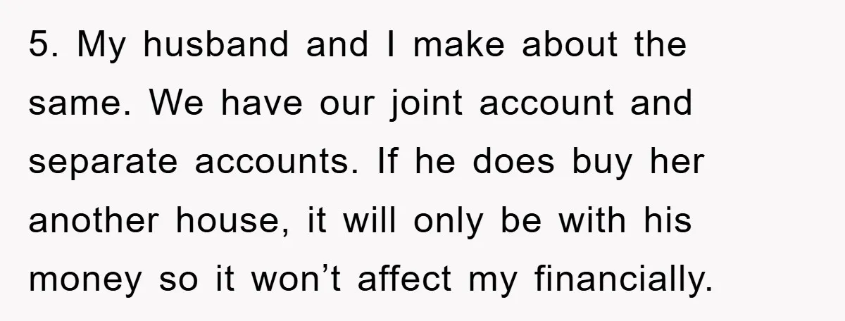 5. My husband and I make about the same. We have our joint account and separate accounts. If he does buy her another house, it will only be with his...