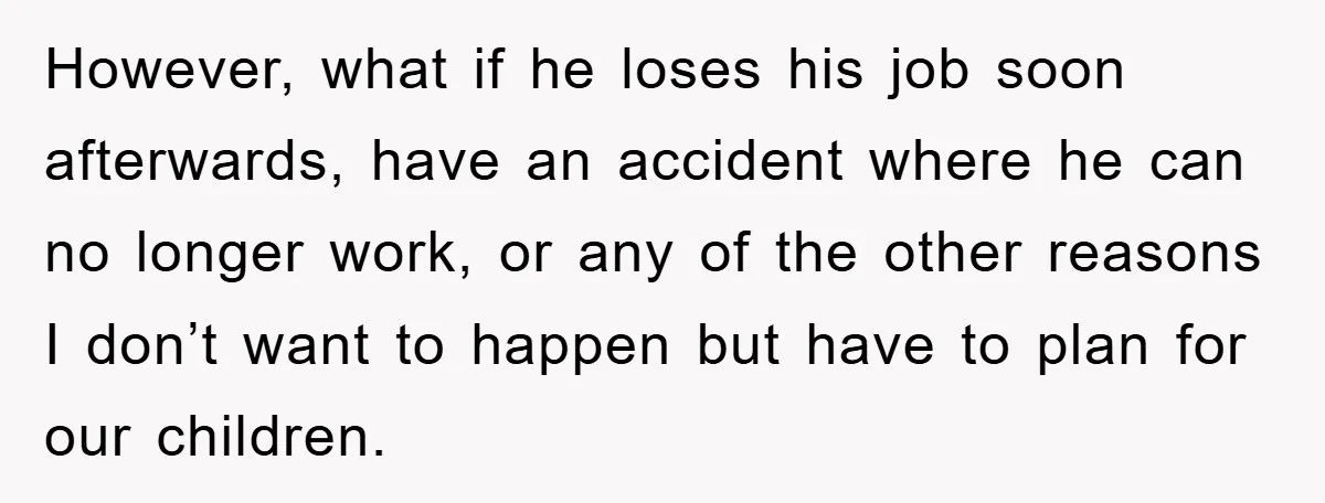 However, what if he loses his job soon afterwards, have an accident where he can no longer work, or any of the other reasons I don’t want to happen but...
