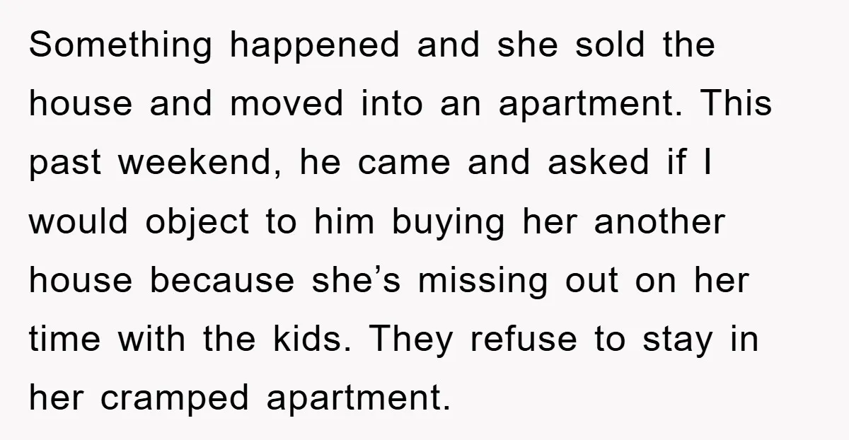 Something happened and she sold the house and moved into an apartment. This past weekend, he came and asked if I would object to him buying her another house because...