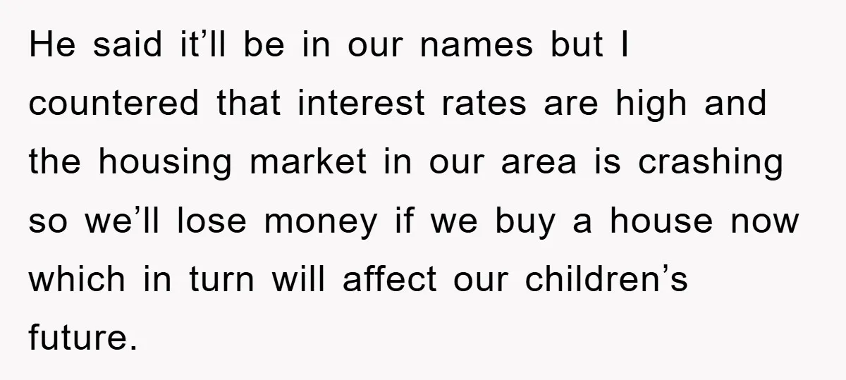 He said it’ll be in our names but I countered that interest rates are high and the housing market in our area is crashing so we’ll lose money if we...